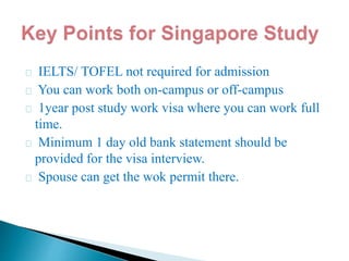 IELTS/ TOFEL not required for admission
You can work both on-campus or off-campus
1year post study work visa where you can work full
time.
Minimum 1 day old bank statement should be
provided for the visa interview.
Spouse can get the wok permit there.
 