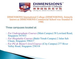 DIMENSIONS International College (DIMENSIONS), formerly
known as DIMENSIONS Commercial School was founded in
1980.
Three campuses located at:
For Undergraduate Courses (Main Campus) 58 Lowland Road,
Singapore 547453
For Hospitality Courses (Bukit Timah Campus) 2 Jalan Seh
Chuan, Singapore 598417
For PG & Master's level Courses (City Campus) 277 River
Valley Road, Singapore 238318
 