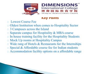 Key Points
Lowest Course Fee
Oldest Institution when comes to Hospitality Sector
3 Campuses across the Island
Separate campus for Hospitality & MBA course
In house training facility for the Hospitality Students
Mock Up rooms at Hospitality Campus
Wide rang of Hotels & Restaurants for the Internships
Special & Affordable course fee for Indian students
Accommodation facility options on a affordable range
 
