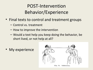 POST-Intervention
Behavior/Experience
• Final texts to control and treatment groups
– Control vs. treatment
– How to improve the intervention
– Would a text help you keep doing the behavior, be
short lived, or not help at all?
• My experience
 