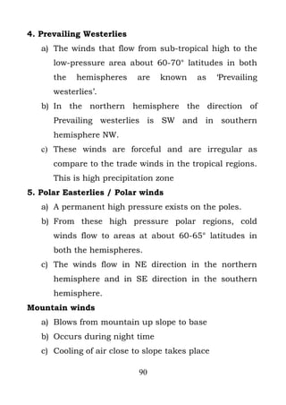 4. Prevailing Westerlies
   a) The winds that flow from sub-tropical high to the
      low-pressure area about 60-70° latitudes in both
      the   hemispheres     are   known    as     ‘Prevailing
      westerlies’.
   b) In the northern hemisphere the direction of
      Prevailing westerlies is SW and in southern
      hemisphere NW.
   c) These winds are forceful and are irregular as
      compare to the trade winds in the tropical regions.
      This is high precipitation zone
5. Polar Easterlies / Polar winds
   a) A permanent high pressure exists on the poles.
   b) From these high pressure polar regions, cold
      winds flow to areas at about 60-65° latitudes in
      both the hemispheres.
   c) The winds flow in NE direction in the northern
      hemisphere and in SE direction in the southern
      hemisphere.
Mountain winds
   a) Blows from mountain up slope to base
   b) Occurs during night time
   c) Cooling of air close to slope takes place

                            90
 
