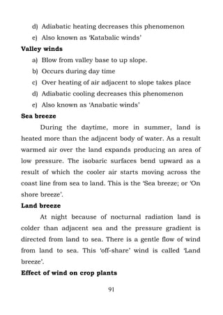 d) Adiabatic heating decreases this phenomenon
   e) Also known as ‘Katabalic winds’
Valley winds
   a) Blow from valley base to up slope.
   b) Occurs during day time
   c) Over heating of air adjacent to slope takes place
   d) Adiabatic cooling decreases this phenomenon
   e) Also known as ‘Anabatic winds’
Sea breeze
      During the daytime, more in summer, land is
heated more than the adjacent body of water. As a result
warmed air over the land expands producing an area of
low pressure. The isobaric surfaces bend upward as a
result of which the cooler air starts moving across the
coast line from sea to land. This is the ‘Sea breeze; or ‘On
shore breeze’.
Land breeze
      At night because of nocturnal radiation land is
colder than adjacent sea and the pressure gradient is
directed from land to sea. There is a gentle flow of wind
from land to sea. This ‘off-share’ wind is called ‘Land
breeze’.
Effect of wind on crop plants

                             91
 