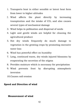 1. Transports heat in either sensible or latent heat form
     from lower to higher altitudes
  2. Wind    affects    the   plant    directly   by    increasing
     transpiration and the intake of CO2 and also causes
     several types of mechanical damage
  3. Wind helps in pollination and dispersal of seeds
  4. Light and gentle winds are helpful for cleaning the
     agricultural produce
  5. Hot    dry   winds   frequently    do   much      damage   to
     vegetation in the growing crops by promoting excessive
     water loss
  6. Wind has powerful effect on humidity
  7. Long, continued warm, dry winds injured blossoms by
     evaporating the secretion of the stigma
  8. Provides moisture which is necessary for precipitation
  9. Wind    prevents     frost   by   disrupting      atmospheric
     inversion
  10.Causes soil erosion


Speed and Direction of wind




   Measurement of wind

                                  92
 