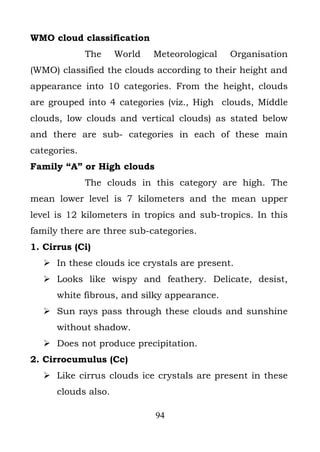 WMO cloud classification
              The    World   Meteorological   Organisation
(WMO) classified the clouds according to their height and
appearance into 10 categories. From the height, clouds
are grouped into 4 categories (viz., High clouds, Middle
clouds, low clouds and vertical clouds) as stated below
and there are sub- categories in each of these main
categories.
Family “A” or High clouds
              The clouds in this category are high. The
mean lower level is 7 kilometers and the mean upper
level is 12 kilometers in tropics and sub-tropics. In this
family there are three sub-categories.
1. Cirrus (Ci)
    In these clouds ice crystals are present.
    Looks like wispy and feathery. Delicate, desist,
      white fibrous, and silky appearance.
    Sun rays pass through these clouds and sunshine
      without shadow.
    Does not produce precipitation.
2. Cirrocumulus (Cc)
    Like cirrus clouds ice crystals are present in these
      clouds also.

                             94
 