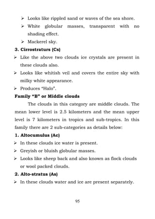  Looks like rippled sand or waves of the sea shore.
    White    globular   masses,   transparent   with   no
      shading effect.
    Mackerel sky.
3. Cirrostraturs (Cs)
 Like the above two clouds ice crystals are present in
   these clouds also.
 Looks like whitish veil and covers the entire sky with
   milky white appearance.
 Produces “Halo”.
Family “B” or Middle clouds
      The clouds in this category are middle clouds. The
mean lower level is 2.5 kilometers and the mean upper
level is 7 kilometers in tropics and sub-tropics. In this
family there are 2 sub-categories as details below:
1. Altocumulus (Ac)
 In these clouds ice water is present.
 Greyish or bluish globular masses.
 Looks like sheep back and also known as flock clouds
   or wool packed clouds.
2. Alto-stratus (As)
 In these clouds water and ice are present separately.



                             95
 