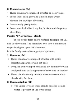 3. Nimbostratus (Ns)
 These clouds are composed of water or ice crystals.
 Looks thick dark, grey and uniform layer which
   reduces the day light effectively.
 Gives steady precipitation.
 Sometimes looks like irregular, broken and shapeless
   sheet like.
Family “D” or Vertical clouds
      These clouds form due to vertical development i.e.,
due to convection. The mean low level is 0.5 and means
upper level goes up to 16 kilometers.
In this family two sub-categories are present.
1. Cumulus (Cu)
 These clouds are composed of water with white
    majestic appearance with flat base.
 Irregular dome shaped and looks like cauliflower with
    wool pack and dark appearance below due to shadow.
 These clouds usually develop into cumuolo-nimbus
    clouds with flat base.
2. Cumulonimbus (Cb)
     The upper levels of these clouds possess ice and
       water is present at the lower levels.



                              97
 