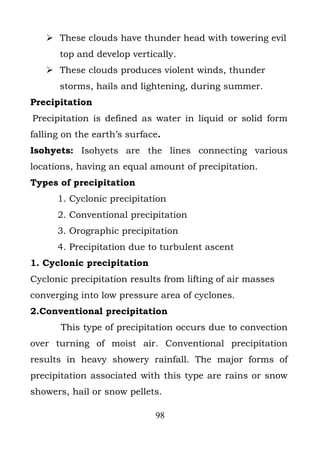  These clouds have thunder head with towering evil
       top and develop vertically.
    These clouds produces violent winds, thunder
       storms, hails and lightening, during summer.
Precipitation
Precipitation is defined as water in liquid or solid form
falling on the earth’s surface.
Isohyets: Isohyets are the lines connecting various
locations, having an equal amount of precipitation.
Types of precipitation
      1. Cyclonic precipitation
      2. Conventional precipitation
      3. Orographic precipitation
      4. Precipitation due to turbulent ascent
1. Cyclonic precipitation
Cyclonic precipitation results from lifting of air masses
converging into low pressure area of cyclones.
2.Conventional precipitation
       This type of precipitation occurs due to convection
over turning of moist air. Conventional precipitation
results in heavy showery rainfall. The major forms of
precipitation associated with this type are rains or snow
showers, hail or snow pellets.

                             98
 