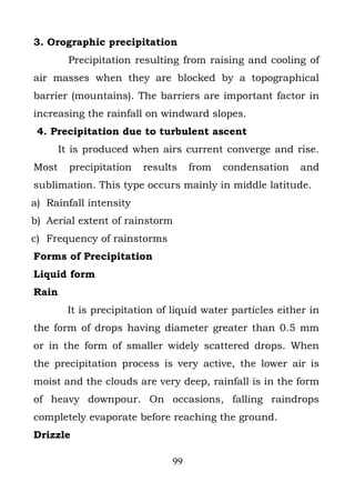 3. Orographic precipitation
         Precipitation resulting from raising and cooling of
air masses when they are blocked by a topographical
barrier (mountains). The barriers are important factor in
increasing the rainfall on windward slopes.
 4. Precipitation due to turbulent ascent
       It is produced when airs current converge and rise.
Most     precipitation   results    from   condensation   and
sublimation. This type occurs mainly in middle latitude.
a) Rainfall intensity
b) Aerial extent of rainstorm
c) Frequency of rainstorms
Forms of Precipitation
Liquid form
Rain
        It is precipitation of liquid water particles either in
the form of drops having diameter greater than 0.5 mm
or in the form of smaller widely scattered drops. When
the precipitation process is very active, the lower air is
moist and the clouds are very deep, rainfall is in the form
of heavy downpour. On occasions, falling raindrops
completely evaporate before reaching the ground.
Drizzle

                               99
 