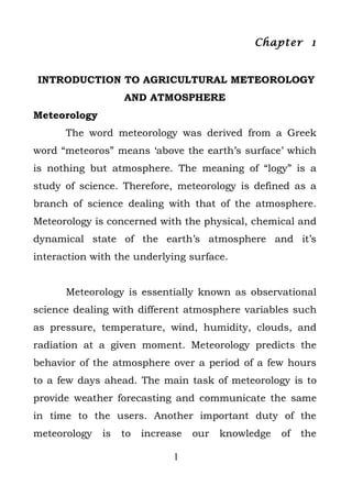 Chapter 1


INTRODUCTION TO AGRICULTURAL METEOROLOGY
                   AND ATMOSPHERE
Meteorology
      The word meteorology was derived from a Greek
word “meteoros” means ‘above the earth’s surface’ which
is nothing but atmosphere. The meaning of “logy” is a
study of science. Therefore, meteorology is defined as a
branch of science dealing with that of the atmosphere.
Meteorology is concerned with the physical, chemical and
dynamical state of the earth’s atmosphere and it’s
interaction with the underlying surface.


      Meteorology is essentially known as observational
science dealing with different atmosphere variables such
as pressure, temperature, wind, humidity, clouds, and
radiation at a given moment. Meteorology predicts the
behavior of the atmosphere over a period of a few hours
to a few days ahead. The main task of meteorology is to
provide weather forecasting and communicate the same
in time to the users. Another important duty of the
meteorology   is   to   increase   our   knowledge   of   the

                              1
 