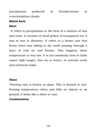 precipitation    produced       in       thunderstorms   or
cumulonimbus clouds.
Mixed form
Sleet
 It refers to precipitation in the form of a mixture of rain
and snow. It consists of small pellets of transparent ice, 5
mm or less in diameter. It refers to a frozen rain that
forms when rain falling to the earth passing through a
layer of cold air and freezes. This happens when
temperature is very low. It is not commonly seen in India
expect high ranges, that too in winter, in extreme north
and northeast India.




Glaze
Freezing rain is known as glaze. This is formed at sub-
freezing temperature, when rain falls on objects or on
ground. It looks like a sheet or coat.
Condensation




                             101
 