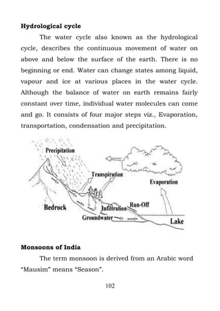 Hydrological cycle
      The water cycle also known as the hydrological
cycle, describes the continuous movement of water on
above and below the surface of the earth. There is no
beginning or end. Water can change states among liquid,
vapour and ice at various places in the water cycle.
Although the balance of water on earth remains fairly
constant over time, individual water molecules can come
and go. It consists of four major steps viz., Evaporation,
transportation, condensation and precipitation.




Monsoons of India
      The term monsoon is derived from an Arabic word
“Mausim” means “Season”.

                           102
 