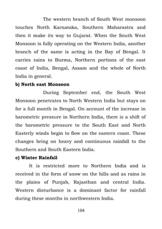 The western branch of South West monsoon
touches North Karnataka, Southern Maharastra and
then it make its way to Gujarat. When the South West
Monsoon is fully operating on the Western India, another
branch of the same is acting in the Bay of Bengal. It
carries rains to Burma, Northern portions of the east
coast of India, Bengal, Assam and the whole of North
India in general.
b) North east Monsoon
            During September end, the South West
Monsoon penetrates to North Western India but stays on
for a full month in Bengal. On account of the increase in
barometric pressure in Northern India, there is a shift of
the barometric pressure to the South East and North
Easterly winds begin to flow on the eastern coast. These
changes bring on heavy and continuous rainfall to the
Southern and South Eastern India.
c) Winter Rainfall
      It is restricted more to Northern India and is
received in the form of snow on the hills and as rains in
the plains of Punjab, Rajasthan and central India.
Western disturbance is a dominant factor for rainfall
during these months in northwestern India.

                           104
 