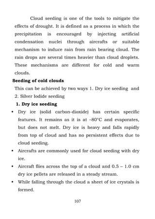Cloud seeding is one of the tools to mitigate the
    effects of drought. It is defined as a process in which the
    precipitation   is   encouraged      by   injecting   artificial
    condensation    nuclei     through   aircrafts   or   suitable
    mechanism to induce rain from rain bearing cloud. The
    rain drops are several times heavier than cloud droplets.
    These mechanisms are different for cold and warm
    clouds.
Seeding of cold clouds
    This can be achieved by two ways 1. Dry ice seeding and
    2. Silver Iodide seeding
    1. Dry ice seeding
    Dry ice (solid carbon-dioxide) has certain specific
     features. It remains as it is at –80°C and evaporates,
     but does not melt. Dry ice is heavy and falls rapidly
     from top of cloud and has no persistent effects due to
     cloud seeding.
    Aircrafts are commonly used for cloud seeding with dry
     ice.
    Aircraft flies across the top of a cloud and 0.5 – 1.0 cm
     dry ice pellets are released in a steady stream.
    While falling through the cloud a sheet of ice crystals is
     formed.

                                 107
 