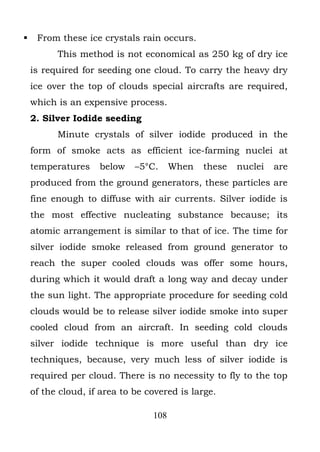     From these ice crystals rain occurs.
          This method is not economical as 250 kg of dry ice
    is required for seeding one cloud. To carry the heavy dry
    ice over the top of clouds special aircrafts are required,
    which is an expensive process.
    2. Silver Iodide seeding
          Minute crystals of silver iodide produced in the
    form of smoke acts as efficient ice-farming nuclei at
    temperatures    below    –5°C.     When   these   nuclei   are
    produced from the ground generators, these particles are
    fine enough to diffuse with air currents. Silver iodide is
    the most effective nucleating substance because; its
    atomic arrangement is similar to that of ice. The time for
    silver iodide smoke released from ground generator to
    reach the super cooled clouds was offer some hours,
    during which it would draft a long way and decay under
    the sun light. The appropriate procedure for seeding cold
    clouds would be to release silver iodide smoke into super
    cooled cloud from an aircraft. In seeding cold clouds
    silver iodide technique is more useful than dry ice
    techniques, because, very much less of silver iodide is
    required per cloud. There is no necessity to fly to the top
    of the cloud, if area to be covered is large.

                                 108
 