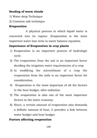 Seeding of warm clouds
1) Water drop Technique
2) Common salt technique
Evaporation
              A physical process in which liquid water is
converted into its vapour. Evaporation is the most
important water loss term in water balance equation.
Importance of Evaporation in crop plants
1) Evaporation is an important process of hydrologic
     cycle.
2) The evaporation from the soil is an important factor
     deciding the irrigation water requirements of a crop
3) In    modifying    the   microclimate    of   a   crop   the
     evaporation from the soils is an important factor for
     consideration.
4)   Evaporation is the most important of all the factors
     in the heat budget, after radiation.
5) The evaporation is also one of the most important
     factors in the water economy.
6) Since, a certain amount of evaporation also demands
     a definite amount of heat, it provides a link between
     water budget and heat budget.
Factors affecting evaporation

                              109
 