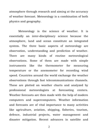 atmosphere through research and aiming at the accuracy
of weather forecast. Meteorology is a combination of both
physics and geography.


        Meteorology is the science of weather. It is
essentially an inter-disciplinary science because the
atmosphere, land and ocean constitute an integrated
system. The three basic aspects of meteorology are
observation, understanding and prediction of weather.
There    are   many   kinds     of        routine    meteorological
observations. Some of them are made with simple
instruments    like   the   thermometer             for   measuring
temperature or the anemometer for recording wind
speed. Countries around the world exchange the weather
observations through fast telecommunications channels.
These are plotted on weather charts and analyzed by
professional   meteorologists        at     forecasting     centers.
Weather forecasts are then made with the help of modern
computers and supercomputers. Weather information
and forecasts are of vital importance to many activities
like agriculture, aviation, shipping, fisheries, tourism,
defence, industrial projects, water management and
disaster mitigation. Recent advances in satellite and

                              2
 