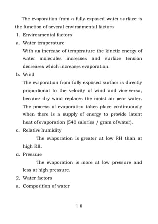 The evaporation from a fully exposed water surface is
the function of several environmental factors
1. Environmental factors
a. Water temperature
   With an increase of temperature the kinetic energy of
   water    molecules   increases   and   surface   tension
   decreases which increases evaporation.
b. Wind
   The evaporation from fully exposed surface is directly
   proportional to the velocity of wind and vice-versa,
   because dry wind replaces the moist air near water.
   The process of evaporation takes place continuously
   when there is a supply of energy to provide latent
   heat of evaporation (540 calories / gram of water).
c. Relative humidity
           The evaporation is greater at low RH than at
   high RH.
d. Pressure
           The evaporation is more at low pressure and
   less at high pressure.
2. Water factors
a. Composition of water



                            110
 