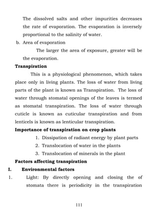 The dissolved salts and other impurities decreases
        the rate of evaporation. The evaporation is inversely
        proportional to the salinity of water.
     b. Area of evaporation
               The larger the area of exposure, greater will be
        the evaporation.
     Transpiration
            This is a physiological phenomenon, which takes
     place only in living plants. The loss of water from living
     parts of the plant is known as Transpiration. The loss of
     water through stomatal openings of the leaves is termed
     as stomatal transpiration. The loss of water through
     cuticle is known as cuticular transpiration and from
     lenticels is known as lenticular transpiration.
     Importance of transpiration on crop plants
              1. Dissipation of radiant energy by plant parts
              2. Translocation of water in the plants
              3. Translocation of minerals in the plant
     Factors affecting transpiration
I.      Environmental factors
1.        Light: By directly opening and closing the of
          stomata there is periodicity in the transpiration



                                 111
 