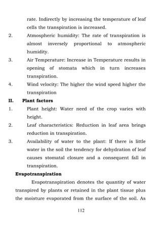 rate. Indirectly by increasing the temperature of leaf
           cells the transpiration is increased.
2.         Atmospheric humidity: The rate of transpiration is
           almost    inversely   proportional       to   atmospheric
           humidity.
3.         Air Temperature: Increase in Temperature results in
           opening     of   stomata    which   in   turn   increases
           transpiration.
4.         Wind velocity: The higher the wind speed higher the
           transpiration
II.      Plant factors
1.         Plant height: Water need of the crop varies with
           height.
2.         Leaf characteristics: Reduction in leaf area brings
           reduction in transpiration.
3.         Availability of water to the plant: If there is little
           water in the soil the tendency for dehydration of leaf
           causes stomatal closure and a consequent fall in
           transpiration.
      Evapotranspiration
             Evapotranspiration denotes the quantity of water
      transpired by plants or retained in the plant tissue plus
      the moisture evaporated from the surface of the soil. As

                                      112
 