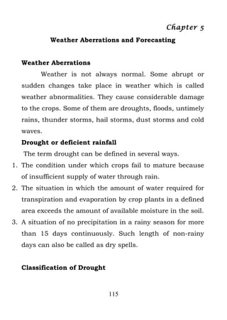 Chapter 5
            Weather Aberrations and Forecasting


   Weather Aberrations
         Weather is not always normal. Some abrupt or
   sudden changes take place in weather which is called
   weather abnormalities. They cause considerable damage
   to the crops. Some of them are droughts, floods, untimely
   rains, thunder storms, hail storms, dust storms and cold
   waves.
   Drought or deficient rainfall
   The term drought can be defined in several ways.
1. The condition under which crops fail to mature because
   of insufficient supply of water through rain.
2. The situation in which the amount of water required for
   transpiration and evaporation by crop plants in a defined
   area exceeds the amount of available moisture in the soil.
3. A situation of no precipitation in a rainy season for more
   than 15 days continuously. Such length of non-rainy
   days can also be called as dry spells.


   Classification of Drought



                               115
 