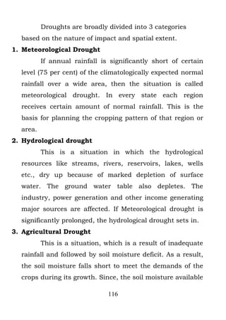 Droughts are broadly divided into 3 categories
  based on the nature of impact and spatial extent.
1. Meteorological Drought
          If annual rainfall is significantly short of certain
  level (75 per cent) of the climatologically expected normal
  rainfall over a wide area, then the situation is called
  meteorological drought. In every state each region
  receives certain amount of normal rainfall. This is the
  basis for planning the cropping pattern of that region or
  area.
2. Hydrological drought
          This is a situation in which the hydrological
  resources like streams, rivers, reservoirs, lakes, wells
  etc., dry up because of marked depletion of surface
  water. The ground water table also depletes. The
  industry, power generation and other income generating
  major sources are affected. If Meteorological drought is
  significantly prolonged, the hydrological drought sets in.
3. Agricultural Drought
          This is a situation, which is a result of inadequate
  rainfall and followed by soil moisture deficit. As a result,
  the soil moisture falls short to meet the demands of the
  crops during its growth. Since, the soil moisture available

                               116
 