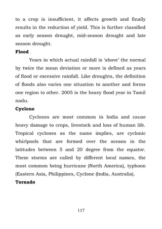 to a crop is insufficient, it affects growth and finally
results in the reduction of yield. This is further classified
as early season drought, mid-season drought and late
season drought.
Flood
        Years in which actual rainfall is ‘above’ the normal
by twice the mean deviation or more is defined as years
of flood or excessive rainfall. Like droughts, the definition
of floods also varies one situation to another and forms
one region to other. 2005 is the heavy flood year in Tamil
nadu.
Cyclone
        Cyclones are most common in India and cause
heavy damage to crops, livestock and loss of human life.
Tropical cyclones as the name implies, are cyclonic
whirlpools that are formed over the oceans in the
latitudes between 5 and 20 degree from the equator.
These storms are called by different local names, the
most common being hurricane (North America), typhoon
(Eastern Asia, Philippines, Cyclone (India, Australia).
Tornado




                             117
 