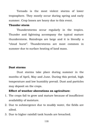 Tornado is the most violent storms of lower
   troposphere. They mostly occur during spring and early
   summer. Crop losses are heavy due to this event.
   Thunder storm
             Thunderstorms occur regularly in the tropics.
   Thunder and lightning accompany the typical mature
   thunderstorm. Raindrops are large and it is literally a
   “cloud burst”. Thunderstorms are most common in
   summer due to surface heating of land mass.




   Dust storms
             Dust storms take place during summer in the
   months of April, May and June. During this period, high
   temperature and low humidity prevail. Dust and particles
   may deposit on the crops.
   Effect of weather aberrations on agriculture:
1. The crops fail to grow and mature because of insufficient
   availability of moisture.
2. Due to submergence due to muddy water, the fields are
   silted.
3. Due to higher rainfall tank bunds are breached.

                               118
 