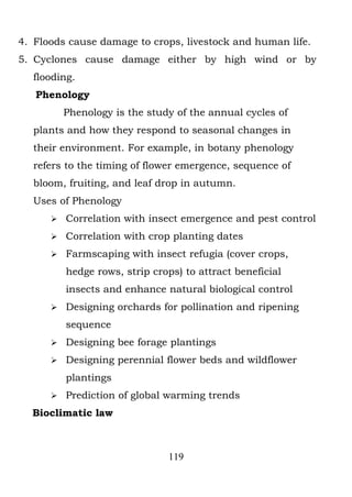 4. Floods cause damage to crops, livestock and human life.
5. Cyclones cause damage either by high wind or by
  flooding.
   Phenology
          Phenology is the study of the annual cycles of
  plants and how they respond to seasonal changes in
  their environment. For example, in botany phenology
  refers to the timing of flower emergence, sequence of
  bloom, fruiting, and leaf drop in autumn.
  Uses of Phenology
         Correlation with insect emergence and pest control
         Correlation with crop planting dates
         Farmscaping with insect refugia (cover crops,
          hedge rows, strip crops) to attract beneficial
          insects and enhance natural biological control
         Designing orchards for pollination and ripening
          sequence
         Designing bee forage plantings
         Designing perennial flower beds and wildflower
          plantings
         Prediction of global warming trends
  Bioclimatic law



                               119
 