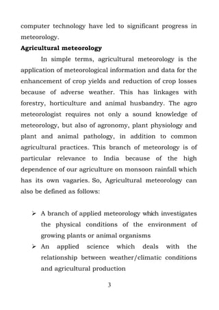 computer technology have led to significant progress in
meteorology.
Agricultural meteorology
      In simple terms, agricultural meteorology is the
application of meteorological information and data for the
enhancement of crop yields and reduction of crop losses
because of adverse weather. This has linkages with
forestry, horticulture and animal husbandry. The agro
meteorologist requires not only a sound knowledge of
meteorology, but also of agronomy, plant physiology and
plant and animal pathology, in addition to common
agricultural practices. This branch of meteorology is of
particular relevance to India because of the high
dependence of our agriculture on monsoon rainfall which
has its own vagaries. So, Agricultural meteorology can
also be defined as follows:


    A branch of applied meteorology which investigates
      the physical conditions of the environment of
      growing plants or animal organisms
    An     applied   science     which   deals   with   the
      relationship between weather/climatic conditions
      and agricultural production

                              3
 