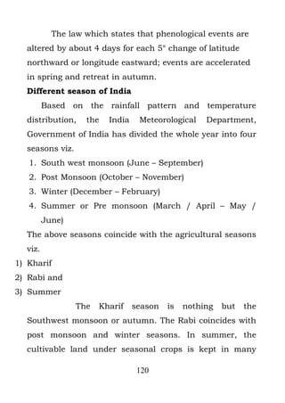 The law which states that phenological events are
  altered by about 4 days for each 5° change of latitude
  northward or longitude eastward; events are accelerated
  in spring and retreat in autumn.
  Different season of India
         Based on the rainfall pattern and temperature
  distribution,    the   India    Meteorological    Department,
  Government of India has divided the whole year into four
  seasons viz.
   1. South west monsoon (June – September)
   2. Post Monsoon (October – November)
   3. Winter (December – February)
   4. Summer or Pre monsoon (March / April – May /
         June)
  The above seasons coincide with the agricultural seasons
  viz.
1) Kharif
2) Rabi and
3) Summer
                 The   Kharif    season   is   nothing   but   the
  Southwest monsoon or autumn. The Rabi coincides with
  post monsoon and winter seasons. In summer, the
  cultivable land under seasonal crops is kept in many

                                  120
 