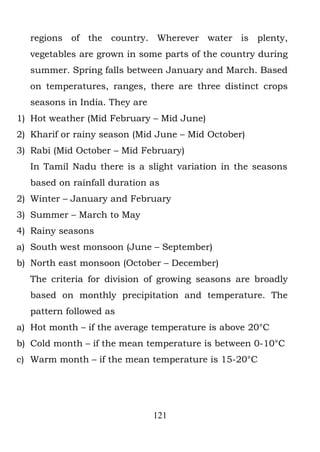 regions of the country. Wherever water is plenty,
  vegetables are grown in some parts of the country during
  summer. Spring falls between January and March. Based
  on temperatures, ranges, there are three distinct crops
  seasons in India. They are
1) Hot weather (Mid February – Mid June)
2) Kharif or rainy season (Mid June – Mid October)
3) Rabi (Mid October – Mid February)
  In Tamil Nadu there is a slight variation in the seasons
  based on rainfall duration as
2) Winter – January and February
3) Summer – March to May
4) Rainy seasons
a) South west monsoon (June – September)
b) North east monsoon (October – December)
  The criteria for division of growing seasons are broadly
  based on monthly precipitation and temperature. The
  pattern followed as
a) Hot month – if the average temperature is above 20°C
b) Cold month – if the mean temperature is between 0-10°C
c) Warm month – if the mean temperature is 15-20°C




                               121
 