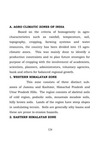 A. AGRO CLIMATIC ZONES OF INDIA
      Based on the criteria of homogeneity in agro-
characteristics   such     as   rainfall,   temperature,    soil,
topography,    cropping,    farming     systems    and     water
resources, the country has been divided into 15 agro-
climatic zones.    This was mainly done to identify a
production constraints and to plan future strategies for
purpose of cropping with the involvement of academists,
scientists, planners, administrators, voluntary agencies,
bank and others for balanced regional growth.
1. WESTERN HIMALAYAN ZONE
              This zone consists of three distinct sub-
zones of Jammu and Kashmir, Himachal Pradesh and
Uttar Pradesh Hills. The region consists of skeletal soils
of cold region, podsolic soils, mountain meadow soils,
hilly brown soils. Lands of the region have steep slopes
in undulating terrain. Soils are generally silty loams and
these are prone to erosion hazards.
2. EASTERN HIMALAYAN ZONE



                                124
 