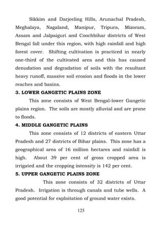 Sikkim and Darjeeling Hills, Arunachal Pradesh,
Meghalaya,      Nagaland,   Manipur,   Tripura,   Mizoram,
Assam and Jalpaiguri and Coochbihar districts of West
Bengal fall under this region, with high rainfall and high
forest cover.   Shifting cultivation is practiced in nearly
one-third of the cultivated area and this has caused
denudation and degradation of soils with the resultant
heavy runoff, massive soil erosion and floods in the lower
reaches and basins.
3. LOWER GANGETIC PLAINS ZONE
        This zone consists of West Bengal-lower Gangetic
plains region. The soils are mostly alluvial and are prone
to floods.
4. MIDDLE GANGETIC PLAINS
        This zone consists of 12 districts of eastern Uttar
Pradesh and 27 districts of Bihar plains. This zone has a
geographical area of 16 million hectares and rainfall is
high.     About 39 per cent of gross cropped area is
irrigated and the cropping intensity is 142 per cent.
5. UPPER GANGETIC PLAINS ZONE
              This zone consists of 32 districts of Uttar
Pradesh. Irrigation is through canals and tube wells. A
good potential for exploitation of ground water exists.

                             125
 