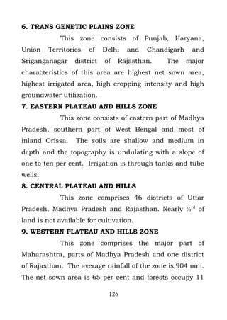 6. TRANS GENETIC PLAINS ZONE
             This zone consists of Punjab, Haryana,
Union    Territories   of    Delhi   and   Chandigarh    and
Sriganganagar     district   of   Rajasthan.    The     major
characteristics of this area are highest net sown area,
highest irrigated area, high cropping intensity and high
groundwater utilization.
7. EASTERN PLATEAU AND HILLS ZONE
             This zone consists of eastern part of Madhya
Pradesh, southern part of West Bengal and most of
inland Orissa.    The soils are shallow and medium in
depth and the topography is undulating with a slope of
one to ten per cent. Irrigation is through tanks and tube
wells.
8. CENTRAL PLATEAU AND HILLS
             This zone comprises 46 districts of Uttar
Pradesh, Madhya Pradesh and Rajasthan. Nearly ⅓rd of
land is not available for cultivation.
9. WESTERN PLATEAU AND HILLS ZONE
             This zone comprises the major part of
Maharashtra, parts of Madhya Pradesh and one district
of Rajasthan. The average rainfall of the zone is 904 mm.
The net sown area is 65 per cent and forests occupy 11

                              126
 