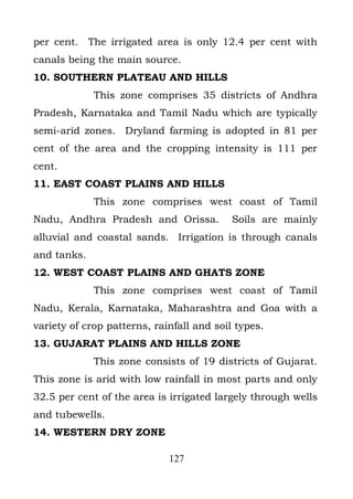 per cent. The irrigated area is only 12.4 per cent with
canals being the main source.
10. SOUTHERN PLATEAU AND HILLS
             This zone comprises 35 districts of Andhra
Pradesh, Karnataka and Tamil Nadu which are typically
semi-arid zones. Dryland farming is adopted in 81 per
cent of the area and the cropping intensity is 111 per
cent.
11. EAST COAST PLAINS AND HILLS
             This zone comprises west coast of Tamil
Nadu, Andhra Pradesh and Orissa.           Soils are mainly
alluvial and coastal sands. Irrigation is through canals
and tanks.
12. WEST COAST PLAINS AND GHATS ZONE
             This zone comprises west coast of Tamil
Nadu, Kerala, Karnataka, Maharashtra and Goa with a
variety of crop patterns, rainfall and soil types.
13. GUJARAT PLAINS AND HILLS ZONE
             This zone consists of 19 districts of Gujarat.
This zone is arid with low rainfall in most parts and only
32.5 per cent of the area is irrigated largely through wells
and tubewells.
14. WESTERN DRY ZONE

                             127
 