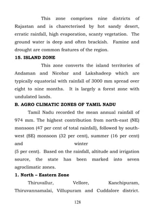 This     zone   comprises      nine    districts   of
Rajastan and is charecterised by hot sandy desert,
erratic rainfall, high evaporation, scanty vegetation. The
ground water is deep and often brackish.           Famine and
drought are common features of the region.
15. ISLAND ZONE
            This zone converts the island territories of
Andaman and Nicobar and Lakshadeep which are
typically equatorial with rainfall of 3000 mm spread over
eight to nine months.       It is largely a forest zone with
undulated lands.
B. AGRO CLIMATIC ZONES OF TAMIL NADU
      Tamil Nadu recorded the mean annual rainfall of
974 mm. The highest contribution from north-east (NE)
monsoon (47 per cent of total rainfall), followed by south-
west (SE) monsoon (32 per cent), summer (16 per cent)
and                           winter
(5 per cent). Based on the rainfall, altitude and irrigation
source,   the   state   has    been      marked     into   seven
agroclimatic zones.
1. North – Eastern Zone
      Thiruvallur,            Vellore,            Kanchipuram,
Thiruvannamalai, Villupuram and Cuddalore district.

                              128
 