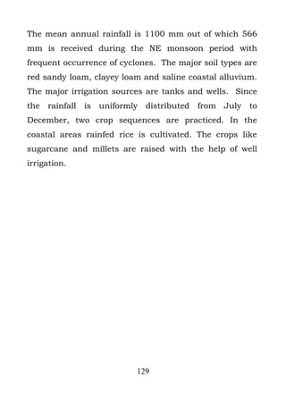 The mean annual rainfall is 1100 mm out of which 566
mm is received during the NE monsoon period with
frequent occurrence of cyclones. The major soil types are
red sandy loam, clayey loam and saline coastal alluvium.
The major irrigation sources are tanks and wells. Since
the rainfall is uniformly distributed from July to
December, two crop sequences are practiced. In the
coastal areas rainfed rice is cultivated. The crops like
sugarcane and millets are raised with the help of well
irrigation.




                           129
 
