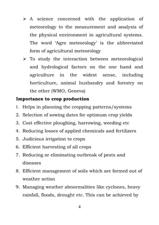  A science concerned with the application of
      meteorology to the measurement and analysis of
      the physical environment in agricultural systems.
      The word ‘Agro meteorology’ is the abbreviated
      form of agricultural meteorology
    To study the interaction between meteorological
      and hydrological factors on the one hand and
      agriculture    in   the       widest   sense,   including
      horticulture, animal husbandry and forestry on
      the other (WMO, Geneva)
Importance to crop production
1. Helps in planning the cropping patterns/systems
2. Selection of sowing dates for optimum crop yields
3. Cost effective ploughing, harrowing, weeding etc
4. Reducing losses of applied chemicals and fertilizers
5. Judicious irrigation to crops
6. Efficient harvesting of all crops
7. Reducing or eliminating outbreak of pests and
   diseases
8. Efficient management of soils which are formed out of
   weather action
9. Managing weather abnormalities like cyclones, heavy
   rainfall, floods, drought etc. This can be achieved by

                                4
 