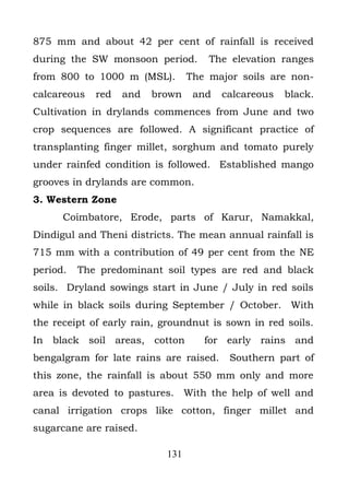 875 mm and about 42 per cent of rainfall is received
during the SW monsoon period.        The elevation ranges
from 800 to 1000 m (MSL).        The major soils are non-
calcareous   red   and   brown    and   calcareous   black.
Cultivation in drylands commences from June and two
crop sequences are followed. A significant practice of
transplanting finger millet, sorghum and tomato purely
under rainfed condition is followed. Established mango
grooves in drylands are common.
3. Western Zone
      Coimbatore, Erode, parts of Karur, Namakkal,
Dindigul and Theni districts. The mean annual rainfall is
715 mm with a contribution of 49 per cent from the NE
period.   The predominant soil types are red and black
soils. Dryland sowings start in June / July in red soils
while in black soils during September / October. With
the receipt of early rain, groundnut is sown in red soils.
In black soil areas, cotton         for early rains and
bengalgram for late rains are raised.    Southern part of
this zone, the rainfall is about 550 mm only and more
area is devoted to pastures. With the help of well and
canal irrigation crops like cotton, finger millet and
sugarcane are raised.

                           131
 