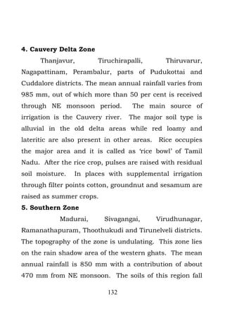 4. Cauvery Delta Zone
      Thanjavur,        Tiruchirapalli,        Thiruvarur,
Nagapattinam, Perambalur, parts of Pudukottai and
Cuddalore districts. The mean annual rainfall varies from
985 mm, out of which more than 50 per cent is received
through NE monsoon period.          The main source of
irrigation is the Cauvery river.   The major soil type is
alluvial in the old delta areas while red loamy and
lateritic are also present in other areas.   Rice occupies
the major area and it is called as ‘rice bowl’ of Tamil
Nadu. After the rice crop, pulses are raised with residual
soil moisture.   In places with supplemental irrigation
through filter points cotton, groundnut and sesamum are
raised as summer crops.
5. Southern Zone
            Madurai,      Sivagangai,        Virudhunagar,
Ramanathapuram, Thoothukudi and Tirunelveli districts.
The topography of the zone is undulating. This zone lies
on the rain shadow area of the western ghats. The mean
annual rainfall is 850 mm with a contribution of about
470 mm from NE monsoon. The soils of this region fall

                           132
 