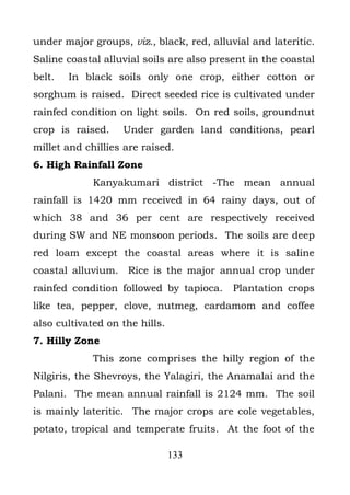 under major groups, viz., black, red, alluvial and lateritic.
Saline coastal alluvial soils are also present in the coastal
belt.   In black soils only one crop, either cotton or
sorghum is raised. Direct seeded rice is cultivated under
rainfed condition on light soils. On red soils, groundnut
crop is raised.    Under garden land conditions, pearl
millet and chillies are raised.
6. High Rainfall Zone
             Kanyakumari district -The mean annual
rainfall is 1420 mm received in 64 rainy days, out of
which 38 and 36 per cent are respectively received
during SW and NE monsoon periods. The soils are deep
red loam except the coastal areas where it is saline
coastal alluvium. Rice is the major annual crop under
rainfed condition followed by tapioca.     Plantation crops
like tea, pepper, clove, nutmeg, cardamom and coffee
also cultivated on the hills.
7. Hilly Zone
             This zone comprises the hilly region of the
Nilgiris, the Shevroys, the Yalagiri, the Anamalai and the
Palani. The mean annual rainfall is 2124 mm. The soil
is mainly lateritic. The major crops are cole vegetables,
potato, tropical and temperate fruits. At the foot of the

                                133
 