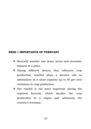 NEED / IMPORTANCE OF FORECAST


   Basically weather has many social and economic
    impacts in a place.
   Among      different     factors   that   influence    crop
    production, weather plays a decisive role as
    aberrations in it alone explains up to 50 per cent
    variations in crop production
   The rainfall is the most important among the
    required     forecast,     which    decides    the     crop
    production     in   a     region   and    ultimately    the
    country’s economy.




                              135
 