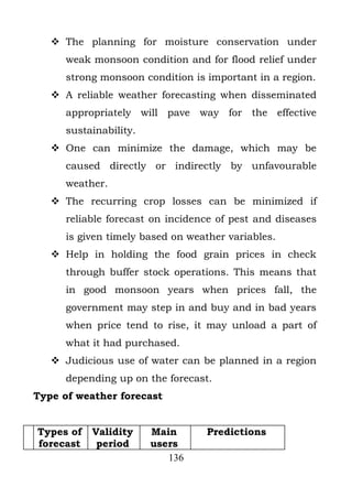  The planning for moisture conservation under
      weak monsoon condition and for flood relief under
      strong monsoon condition is important in a region.
    A reliable weather forecasting when disseminated
      appropriately will pave way for the effective
      sustainability.
    One can minimize the damage, which may be
      caused directly or indirectly by unfavourable
      weather.
    The recurring crop losses can be minimized if
      reliable forecast on incidence of pest and diseases
      is given timely based on weather variables.
    Help in holding the food grain prices in check
      through buffer stock operations. This means that
      in good monsoon years when prices fall, the
      government may step in and buy and in bad years
      when price tend to rise, it may unload a part of
      what it had purchased.
    Judicious use of water can be planned in a region
      depending up on the forecast.
Type of weather forecast


Types of   Validity     Main      Predictions
forecast    period      users
                           136
 