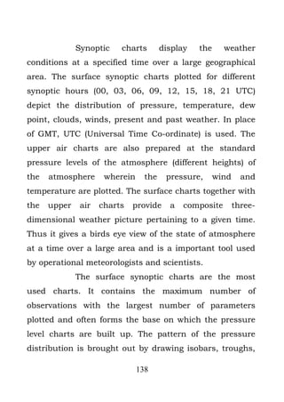 Synoptic    charts        display   the     weather
conditions at a specified time over a large geographical
area. The surface synoptic charts plotted for different
synoptic hours (00, 03, 06, 09, 12, 15, 18, 21 UTC)
depict the distribution of pressure, temperature, dew
point, clouds, winds, present and past weather. In place
of GMT, UTC (Universal Time Co-ordinate) is used. The
upper air charts are also prepared at the standard
pressure levels of the atmosphere (different heights) of
the   atmosphere      wherein     the    pressure,      wind     and
temperature are plotted. The surface charts together with
the   upper    air   charts   provide     a   composite        three-
dimensional weather picture pertaining to a given time.
Thus it gives a birds eye view of the state of atmosphere
at a time over a large area and is a important tool used
by operational meteorologists and scientists.
              The surface synoptic charts are the most
used charts. It contains the maximum number of
observations with the largest number of parameters
plotted and often forms the base on which the pressure
level charts are built up. The pattern of the pressure
distribution is brought out by drawing isobars, troughs,

                                138
 