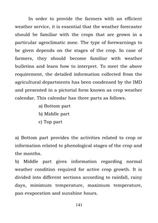 In order to provide the farmers with an efficient
weather service, it is essential that the weather forecaster
should be familiar with the crops that are grown in a
particular agroclimatic zone. The type of forewarnings to
be given depends on the stages of the crop. In case of
farmers, they should become familiar with weather
bulletins and learn how to interpret. To meet the above
requirement, the detailed information collected from the
agricultural departments has been condensed by the IMD
and presented in a pictorial form known as crop weather
calendar. This calendar has three parts as follows.
           a) Bottom part
           b) Middle part
           c) Top part


a) Bottom part provides the activities related to crop or
information related to phenological stages of the crop and
the months.
b) Middle part gives information regarding normal
weather condition required for active crop growth. It is
divided into different sections according to rainfall, rainy
days, minimum temperature, maximum temperature,
pan evaporation and sunshine hours.

                            141
 