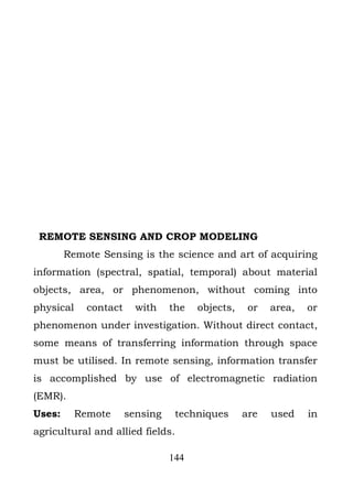 REMOTE SENSING AND CROP MODELING
        Remote Sensing is the science and art of acquiring
information (spectral, spatial, temporal) about material
objects, area, or phenomenon, without coming into
physical     contact     with    the   objects,    or   area,   or
phenomenon under investigation. Without direct contact,
some means of transferring information through space
must be utilised. In remote sensing, information transfer
is accomplished by use of electromagnetic radiation
(EMR).
Uses:      Remote      sensing    techniques      are   used    in
agricultural and allied fields.

                                 144
 