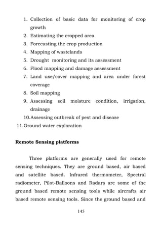 1. Collection of basic data for monitoring of crop
      growth
   2. Estimating the cropped area
   3. Forecasting the crop production
   4. Mapping of wastelands
   5. Drought monitoring and its assessment
   6. Flood mapping and damage assessment
   7. Land use/cover mapping and area under forest
      coverage
   8. Soil mapping
   9. Assessing   soil   moisture   condition,   irrigation,
      drainage
   10.Assessing outbreak of pest and disease
11.Ground water exploration


Remote Sensing platforms


     Three platforms are generally used for remote
sensing techniques. They are ground based, air based
and satellite based. Infrared thermometer, Spectral
radiometer, Pilot-Balloons and Radars are some of the
ground based remote sensing tools while aircrafts air
based remote sensing tools. Since the ground based and

                           145
 