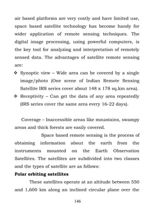air based platforms are very costly and have limited use,
space based satellite technology has become handy for
wider application of remote sensing techniques. The
digital image processing, using powerful computers, is
the key tool for analyzing and interpretation of remotely
sensed data. The advantages of satellite remote sensing
are:
 Synoptic view – Wide area can be covered by a single
  image/photo (One scene of Indian Remote Sensing
  Satellite IRS series cover about 148 x 178 sq.km area).
 Receptivity – Can get the data of any area repeatedly
  (IRS series cover the same area every 16-22 days).


   Coverage – Inaccessible areas like mountains, swampy
areas and thick forests are easily covered.
             Space based remote sensing is the process of
obtaining   information     about    the     earth    from   the
instruments    mounted      on     the     Earth     Observation
Satellites. The satellites are subdivided into two classes
and the types of satellite are as follows:
Polar orbiting satellites
       These satellites operate at an altitude between 550
and 1,600 km along an inclined circular plane over the

                             146
 