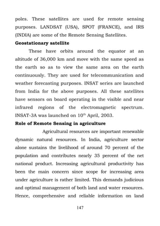 poles. These satellites are used for remote sensing
purposes. LANDSAT (USA), SPOT (FRANCE), and IRS
(INDIA) are some of the Remote Sensing Satellites.
Geostationary satellite
      These have orbits around the equator at an
altitude of 36,000 km and move with the same speed as
the earth so as to view the same area on the earth
continuously. They are used for telecommunication and
weather forecasting purposes. INSAT series are launched
from India for the above purposes. All these satellites
have sensors on board operating in the visible and near
infrared   regions   of   the    electromagnetic   spectrum.
INSAT-3A was launched on 10th April, 2003.
Role of Remote Sensing in agriculture
            Agricultural resources are important renewable
dynamic natural resources. In India, agriculture sector
alone sustains the livelihood of around 70 percent of the
population and contributes nearly 35 percent of the net
national product. Increasing agricultural productivity has
been the main concern since scope for increasing area
under agriculture is rather limited. This demands judicious
and optimal management of both land and water resources.
Hence, comprehensive and reliable information on land

                                147
 