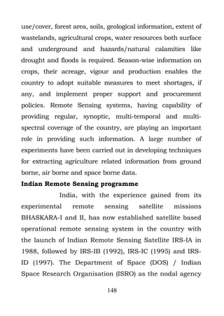 use/cover, forest area, soils, geological information, extent of
wastelands, agricultural crops, water resources both surface
and underground and hazards/natural calamities like
drought and floods is required. Season-wise information on
crops, their acreage, vigour and production enables the
country to adopt suitable measures to meet shortages, if
any, and implement proper support and procurement
policies. Remote Sensing systems, having capability of
providing regular, synoptic, multi-temporal and multi-
spectral coverage of the country, are playing an important
role in providing such information. A large number of
experiments have been carried out in developing techniques
for extracting agriculture related information from ground
borne, air borne and space borne data.
Indian Remote Sensing programme
             India, with the experience gained from its
experimental      remote     sensing     satellite    missions
BHASKARA-I and II, has now established satellite based
operational remote sensing system in the country with
the launch of Indian Remote Sensing Satellite IRS-IA in
1988, followed by IRS-IB (1992), IRS-IC (1995) and IRS-
ID (1997). The Department of Space (DOS) / Indian
Space Research Organisation (ISRO) as the nodal agency

                              148
 